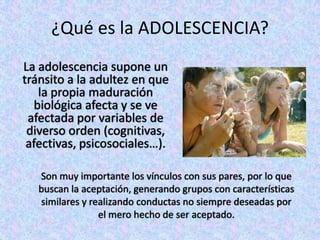 ¿Qué es la ADOLESCENCIA?
La adolescencia supone un
tránsito a la adultez en que
la propia maduración
biológica afecta y se ve
afectada por variables de
diverso orden (cognitivas,
afectivas, psicosociales…).
Son muy importante los vínculos con sus pares, por lo que
buscan la aceptación, generando grupos con características
similares y realizando conductas no siempre deseadas por
el mero hecho de ser aceptado.
 