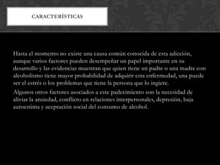 CARACTERÍSTICAS

Hasta el momento no existe una causa común conocida de esta adicción,
aunque varios factores pueden desempeñar un papel importante en su
desarrollo y las evidencias muestran que quien tiene un padre o una madre con
alcoholismo tiene mayor probabilidad de adquirir esta enfermedad, una puede
ser el estrés o los problemas que tiene la persona que lo ingiere.
Algunos otros factores asociados a este padecimiento son la necesidad de
aliviar la ansiedad, conflicto en relaciones interpersonales, depresión, baja
autoestima y aceptación social del consumo de alcohol.

 