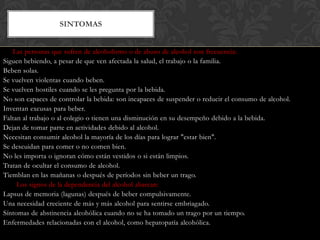 SINTOMAS
Las personas que sufren de alcoholismo o de abuso de alcohol con frecuencia:
Siguen bebiendo, a pesar de que ven afectada la salud, el trabajo o la familia.
Beben solas.
Se vuelven violentas cuando beben.
Se vuelven hostiles cuando se les pregunta por la bebida.
No son capaces de controlar la bebida: son incapaces de suspender o reducir el consumo de alcohol.
Inventan excusas para beber.
Faltan al trabajo o al colegio o tienen una disminución en su desempeño debido a la bebida.
Dejan de tomar parte en actividades debido al alcohol.
Necesitan consumir alcohol la mayoría de los días para lograr "estar bien".
Se descuidan para comer o no comen bien.
No les importa o ignoran cómo están vestidos o si están limpios.
Tratan de ocultar el consumo de alcohol.
Tiemblan en las mañanas o después de períodos sin beber un trago.
Los signos de la dependencia del alcohol abarcan:
Lapsus de memoria (lagunas) después de beber compulsivamente.
Una necesidad creciente de más y más alcohol para sentirse embriagado.
Síntomas de abstinencia alcohólica cuando no se ha tomado un trago por un tiempo.
Enfermedades relacionadas con el alcohol, como hepatopatía alcohólica.

 