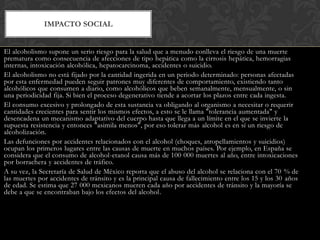 IMPACTO SOCIAL
El alcoholismo supone un serio riesgo para la salud que a menudo conlleva el riesgo de una muerte
prematura como consecuencia de afecciones de tipo hepática como la cirrosis hepática, hemorragias
internas, intoxicación alcohólica, hepatocarcinoma, accidentes o suicidio.
El alcoholismo no está fijado por la cantidad ingerida en un periodo determinado: personas afectadas
por esta enfermedad pueden seguir patrones muy diferentes de comportamiento, existiendo tanto
alcohólicos que consumen a diario, como alcohólicos que beben semanalmente, mensualmente, o sin
una periodicidad fija. Si bien el proceso degenerativo tiende a acortar los plazos entre cada ingesta.
El consumo excesivo y prolongado de esta sustancia va obligando al organismo a necesitar o requerir
cantidades crecientes para sentir los mismos efectos, a esto se le llama "tolerancia aumentada" y
desencadena un mecanismo adaptativo del cuerpo hasta que llega a un límite en el que se invierte la
supuesta resistencia y entonces "asimila menos", por eso tolerar más alcohol es en sí un riesgo de
alcoholización.
Las defunciones por accidentes relacionados con el alcohol (choques, atropellamientos y suicidios)
ocupan los primeros lugares entre las causas de muerte en muchos países. Por ejemplo, en España se
considera que el consumo de alcohol-etanol causa más de 100 000 muertes al año, entre intoxicaciones
por borrachera y accidentes de tráfico.
A su vez, la Secretaría de Salud de México reporta que el abuso del alcohol se relaciona con el 70 % de
las muertes por accidentes de tránsito y es la principal causa de fallecimiento entre los 15 y los 30 años
de edad. Se estima que 27 000 mexicanos mueren cada año por accidentes de tránsito y la mayoría se
debe a que se encontraban bajo los efectos del alcohol.

 