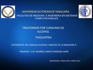 FACULTAD DE MEDICINA E INGENIERIA EN SISTEMAS
COMPUTACIONALES

TRASTORNOS POR CONSUMO DE
ALCOHOL
PSIQUIATRIA
CATEDRÁTICO: DR. ENRIQUE GUSTAVO SANCHEZ DE LA BARQUERA R.
PRESENTA: E.M. RAMÍREZ JUÁREZ PRÓSPERO AMÍN

MATAMOROS, TAMAULIPAS, ENERO-2012

 