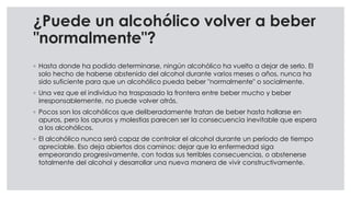 ¿Puede un alcohólico volver a beber
"normalmente"?
◦ Hasta donde ha podido determinarse, ningún alcohólico ha vuelto a dejar de serlo. El
solo hecho de haberse abstenido del alcohol durante varios meses o años, nunca ha
sido suficiente para que un alcohólico pueda beber "normalmente" o socialmente.
◦ Una vez que el individuo ha traspasado la frontera entre beber mucho y beber
irresponsablemente, no puede volver atrás.
◦ Pocos son los alcohólicos que deliberadamente tratan de beber hasta hallarse en
apuros, pero los apuros y molestias parecen ser la consecuencia inevitable que espera
a los alcohólicos.
◦ El alcohólico nunca será capaz de controlar el alcohol durante un período de tiempo
apreciable. Eso deja abiertos dos caminos: dejar que la enfermedad siga
empeorando progresivamente, con todas sus terribles consecuencias, o abstenerse
totalmente del alcohol y desarrollar una nueva manera de vivir constructivamente.
 