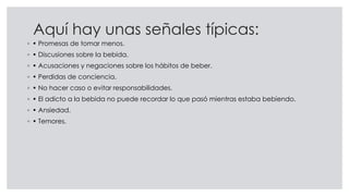 Aquí hay unas señales típicas:
◦ • Promesas de tomar menos.
◦ • Discusiones sobre la bebida.
◦ • Acusaciones y negaciones sobre los hábitos de beber.
◦ • Perdidas de conciencia.
◦ • No hacer caso o evitar responsabilidades.
◦ • El adicto a la bebida no puede recordar lo que pasó mientras estaba bebiendo.
◦ • Ansiedad.
◦ • Temores.
 
