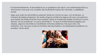 ◦ Fundamentalmente, el alcoholismo es un problema de salud -una enfermedad física y
emocional- más que una cuestión de insuficiente fuerza de voluntad, o debilidad
moral.
◦ Algo que todos los alcohólicos parecen tener en común es que, con el tiempo, su
manera de beber empeora. No existe ninguna evidencia segura de que una persona
que bebía alcohólicamente haya podido volver al moderado beber social por mucho
tiempo. No se puede ser "un poco alcohólico". Ya que la enfermedad progresa por
etapas, algunos alcohólicos manifiestan síntomas extremos más que otros. No
obstante, una vez que cruzan la frontera del alcoholismo, los bebedores problema no
pueden volver atrás.
 