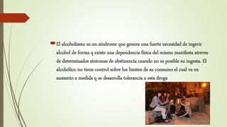 El alcoholismo es un síndrome que genera una fuerte necesidad de ingerir
alcohol de forma q existe una dependencia física del mismo manifesta atreves
de determinados síntomas de abstinencia cuando no es posible su ingesta. El
alcohólico no tiene control sobre los limites de su consumo el cual va en
aumento a medida q se desarrolla tolerancia a esta droga
 