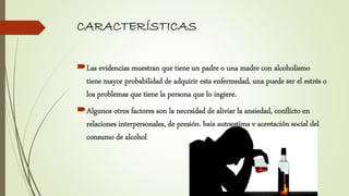 CARACTERÍSTICAS
Las evidencias muestran que tiene un padre o una madre con alcoholismo
tiene mayor probabilidad de adquirir esta enfermedad, una puede ser el estrés o
los problemas que tiene la persona que lo ingiere.
Algunos otros factores son la necesidad de aliviar la ansiedad, conflicto en
relaciones interpersonales, de presión, baja autoestima y aceptación social del
consumo de alcohol
 