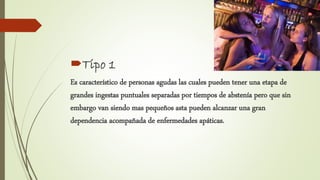 Tipo 1
Es característico de personas agudas las cuales pueden tener una etapa de
grandes ingestas puntuales separadas por tiempos de abstenía pero que sin
embargo van siendo mas pequeños asta pueden alcanzar una gran
dependencia acompañada de enfermedades apáticas.
 