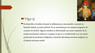 Tipo 2
Se desarrolla en hombres durante la adolescencia y esta asociado a menudo un
historial violento y arresto policial. No se caracteriza por un aumento progresivo de
consumo de alcohol. Algunos estudios an determinado una menor expresión de la
enzima monoanimo oxitasa en un grupo, lo que se a correlacionado con una menor
producción de serotonina (relajación y activación del sistema nervioso sináptico) en
el sistema nerviosos central
 