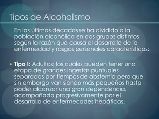 Tipos de Alcoholismo
En las últimas décadas se ha dividido a la
población alcohólica en dos grupos distintos
según la razón que causa el desarrollo de la
enfermedad y rasgos personales característicos:
 Tipo I: Adultos; los cuales pueden tener una
etapa de grandes ingestas puntuales
separadas por tiempos de abstemia pero que
sin embargo van siendo más pequeños hasta
poder alcanzar una gran dependencia,
acompañada progresivamente por el
desarrollo de enfermedades hepáticas.
 