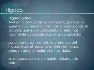 Hígado
Hígado graso:
Aumento de la grasa en el hígado, porque se
queman un menor número de grasas cuando el
alcohol, que es un carbohidrato, está más
fácilmente disponible que otros compuestos.
Los síntomas son: se nota la presencia del
hígado bajo el tórax, los análisis del hígado
pueden ser anormales y no hay dolor.
La recuperación se completa dejando de
beber.
 