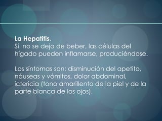 La Hepatitis.
Si no se deja de beber, las células del
hígado pueden inflamarse, produciéndose.
Los síntomas son: disminución del apetito,
náuseas y vómitos, dolor abdominal,
ictericia (tono amarillento de la piel y de la
parte blanca de los ojos).
 