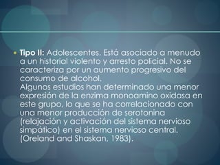 Tipo II: Adolescentes. Está asociado a menudo
a un historial violento y arresto policial. No se
caracteriza por un aumento progresivo del
consumo de alcohol.
Algunos estudios han determinado una menor
expresión de la enzima monoamino oxidasa en
este grupo, lo que se ha correlacionado con
una menor producción de serotonina
(relajación y activación del sistema nervioso
simpático) en el sistema nervioso central.
(Oreland and Shaskan, 1983).
 