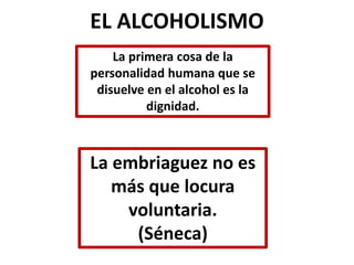 EL ALCOHOLISMO 
La primera cosa de la 
personalidad humana que se 
disuelve en el alcohol es la 
dignidad. 
La embriaguez no es 
más que locura 
voluntaria. 
(Séneca) 
 