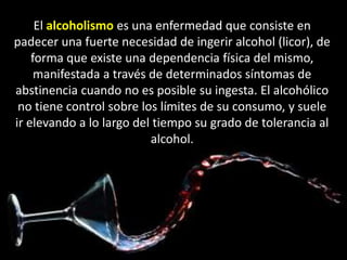 El alcoholismo es una enfermedad que consiste en 
padecer una fuerte necesidad de ingerir alcohol (licor), de 
forma que existe una dependencia física del mismo, 
manifestada a través de determinados síntomas de 
abstinencia cuando no es posible su ingesta. El alcohólico 
no tiene control sobre los límites de su consumo, y suele 
ir elevando a lo largo del tiempo su grado de tolerancia al 
alcohol. 
 