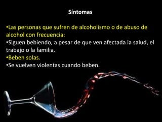 Síntomas 
•Las personas que sufren de alcoholismo o de abuso de 
alcohol con frecuencia: 
•Siguen bebiendo, a pesar de que ven afectada la salud, el 
trabajo o la familia. 
•Beben solas. 
•Se vuelven violentas cuando beben. 
 