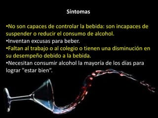 Síntomas 
•No son capaces de controlar la bebida: son incapaces de 
suspender o reducir el consumo de alcohol. 
•Inventan excusas para beber. 
•Faltan al trabajo o al colegio o tienen una disminución en 
su desempeño debido a la bebida. 
•Necesitan consumir alcohol la mayoría de los días para 
lograr "estar bien“. 
 