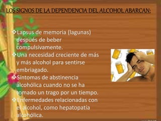 LOS SIGNOS DE LA DEPENDENCIA DEL ALCOHOL ABARCAN: 
Lapsus de memoria (lagunas) 
después de beber 
compulsivamente. 
Una necesidad creciente de más 
y más alcohol para sentirse 
embriagado. 
Síntomas de abstinencia 
alcohólica cuando no se ha 
tomado un trago por un tiempo. 
Enfermedades relacionadas con 
el alcohol, como hepatopatía 
alcohólica. 
 