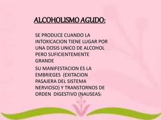 ALCOHOLISMO AGUDO: 
SE PRODUCE CUANDO LA 
INTOXICACION TIENE LUGAR POR 
UNA DOSIS UNICO DE ALCOHOL 
PERO SUFICIENTEMENTE 
GRANDE 
SU MANIFESTACION ES LA 
EMBRIEGES (EXITACION 
PASAJERA DEL SISTEMA 
NERVIOSO) Y TRANSTORNOS DE 
ORDEN DIGESTIVO (NAUSEAS) 
 