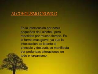 ALCOHOLISMO CRONICO 
Es la intoxicación por dosis 
pequeñas de l alcohol, pero 
repetidas por mucho tiempo. Es 
la forma mas grave ya que la 
intoxicación es latente al 
principio y después se manifiesta 
por profundas alteraciones en 
todo el organismo. 
 