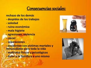 Consecuencias sociales: 
rechazo de los demás 
- despidos de los trabajos 
- soledad 
- ruina económica 
- mala higiene 
- agresiones, violencia 
- cárcel 
- separaciones 
- accidentes con víctimas mortales y 
minusválidos para toda la vida 
- maltratos físicos y psicológicos 
- dolor a la familia y a uno mismo 
 