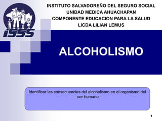ALCOHOLISMO
INSTITUTO SALVADOREÑO DEL SEGURO SOCIAL
UNIDAD MEDICA AHUACHAPAN
COMPONENTE EDUCACION PARA LA SALUD
LICDA LILIAN LEMUS
Identificar las consecuencias del alcoholismo en el organismo del
ser humano
1
 