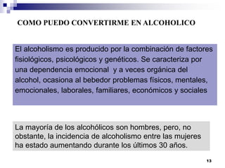 El alcoholismo es producido por la combinación de factores
fisiológicos, psicológicos y genéticos. Se caracteriza por
una dependencia emocional y a veces orgánica del
alcohol, ocasiona al bebedor problemas físicos, mentales,
emocionales, laborales, familiares, económicos y sociales
COMO PUEDO CONVERTIRME EN ALCOHOLICO
La mayoría de los alcohólicos son hombres, pero, no
obstante, la incidencia de alcoholismo entre las mujeres
ha estado aumentando durante los últimos 30 años.
13
 