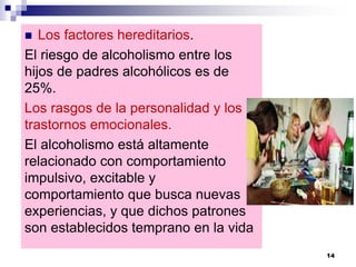 Los factores hereditarios.
El riesgo de alcoholismo entre los
hijos de padres alcohólicos es de
25%.
Los rasgos de la personalidad y los
trastornos emocionales.
El alcoholismo está altamente
relacionado con comportamiento
impulsivo, excitable y
comportamiento que busca nuevas
experiencias, y que dichos patrones
son establecidos temprano en la vida
14
 