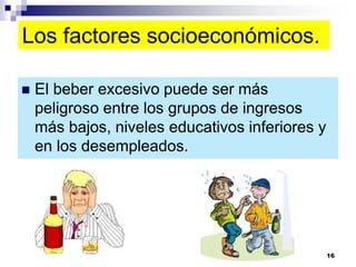 Los factores socioeconómicos.
 El beber excesivo puede ser más
peligroso entre los grupos de ingresos
más bajos, niveles educativos inferiores y
en los desempleados.
16
 