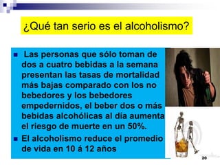 ¿Qué tan serio es el alcoholismo?
 Las personas que sólo toman de
dos a cuatro bebidas a la semana
presentan las tasas de mortalidad
más bajas comparado con los no
bebedores y los bebedores
empedernidos, el beber dos o más
bebidas alcohólicas al día aumenta
el riesgo de muerte en un 50%.
 El alcoholismo reduce el promedio
de vida en 10 á 12 años
20
 