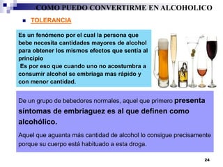 Es un fenómeno por el cual la persona que
bebe necesita cantidades mayores de alcohol
para obtener los mismos efectos que sentía al
principio
Es por eso que cuando uno no acostumbra a
consumir alcohol se embriaga mas rápido y
con menor cantidad.
 TOLERANCIA
De un grupo de bebedores normales, aquel que primero presenta
síntomas de embriaguez es al que definen como
alcohólico.
Aquel que aguanta más cantidad de alcohol lo consigue precisamente
porque su cuerpo está habituado a esta droga.
COMO PUEDO CONVERTIRME EN ALCOHOLICO
24
 