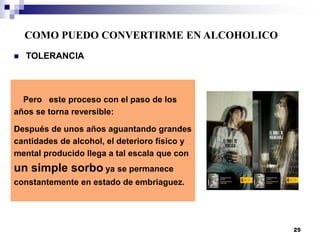 Pero este proceso con el paso de los
años se torna reversible:
Después de unos años aguantando grandes
cantidades de alcohol, el deterioro físico y
mental producido llega a tal escala que con
un simple sorbo ya se permanece
constantemente en estado de embriaguez.
 TOLERANCIA
COMO PUEDO CONVERTIRME EN ALCOHOLICO
25
 