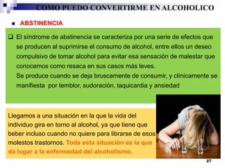 El síndrome de abstinencia se caracteriza por una serie de efectos que
se producen al suprimirse el consumo de alcohol, entre ellos un deseo
compulsivo de tomar alcohol para evitar esa sensación de malestar que
conocemos como resaca en sus casos más leves.
Se produce cuando se deja bruscamente de consumir, y clínicamente se
manifiesta por temblor, sudoración, taquicardia y ansiedad
 ABSTINENCIA
Llegamos a una situación en la que la vida del
individuo gira en torno al alcohol, ya que tiene que
beber incluso cuando no quiere para librarse de esos
molestos trastornos. Toda esta situación es la que
da lugar a la enfermedad del alcoholismo.
COMO PUEDO CONVERTIRME EN ALCOHOLICO
27
 