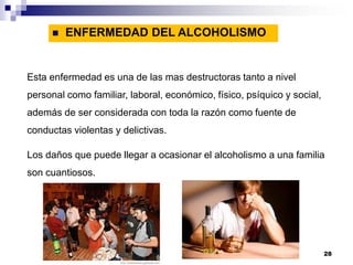 Esta enfermedad es una de las mas destructoras tanto a nivel
personal como familiar, laboral, económico, físico, psíquico y social,
además de ser considerada con toda la razón como fuente de
conductas violentas y delictivas.
Los daños que puede llegar a ocasionar el alcoholismo a una familia
son cuantiosos.
 ENFERMEDAD DEL ALCOHOLISMO
28
 