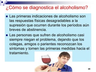 ¿Cómo se diagnostica el alcoholismo?
 Las primeras indicaciones de alcoholismo son
las respuestas físicas desagradables a la
supresión que ocurren durante los períodos aún
breves de abstinencia.
 Las personas que sufren de alcoholismo casi
siempre niegan el problema, dejando que los
colegas, amigos o parientes reconozcan los
síntomas y tomen las primeras medidas hacia el
tratamiento.
29
 