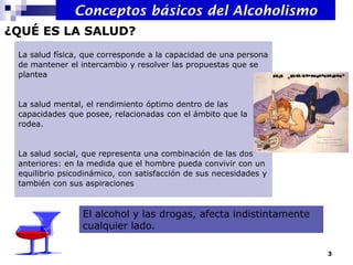 La salud física, que corresponde a la capacidad de una persona
de mantener el intercambio y resolver las propuestas que se
plantea
La salud mental, el rendimiento óptimo dentro de las
capacidades que posee, relacionadas con el ámbito que la
rodea.
La salud social, que representa una combinación de las dos
anteriores: en la medida que el hombre pueda convivir con un
equilibrio psicodinámico, con satisfacción de sus necesidades y
también con sus aspiraciones
¿QUÉ ES LA SALUD?
El alcohol y las drogas, afecta indistintamente
cualquier lado.
Conceptos básicos del Alcoholismo
3
 