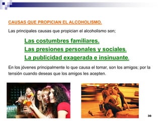 CAUSAS QUE PROPICIAN EL ALCOHOLISMO.
Las principales causas que propician el alcoholismo son;
Las costumbres familiares.
Las presiones personales y sociales.
La publicidad exagerada e insinuante.
En los jóvenes principalmente lo que causa el tomar, son los amigos; por la
tensión cuando deseas que los amigos les acepten.
30
 