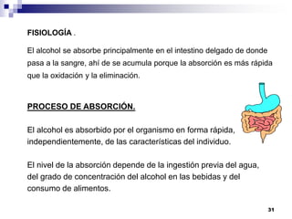 FISIOLOGÍA .
El alcohol se absorbe principalmente en el intestino delgado de donde
pasa a la sangre, ahí de se acumula porque la absorción es más rápida
que la oxidación y la eliminación.
PROCESO DE ABSORCIÓN.
El alcohol es absorbido por el organismo en forma rápida,
independientemente, de las características del individuo.
El nivel de la absorción depende de la ingestión previa del agua,
del grado de concentración del alcohol en las bebidas y del
consumo de alimentos.
31
 
