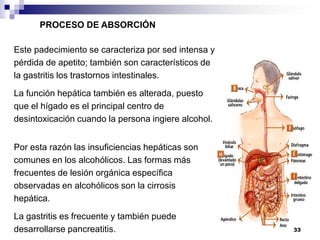 Este padecimiento se caracteriza por sed intensa y
pérdida de apetito; también son característicos de
la gastritis los trastornos intestinales.
La función hepática también es alterada, puesto
que el hígado es el principal centro de
desintoxicación cuando la persona ingiere alcohol.
PROCESO DE ABSORCIÓN
Por esta razón las insuficiencias hepáticas son
comunes en los alcohólicos. Las formas más
frecuentes de lesión orgánica específica
observadas en alcohólicos son la cirrosis
hepática.
La gastritis es frecuente y también puede
desarrollarse pancreatitis. 33
 