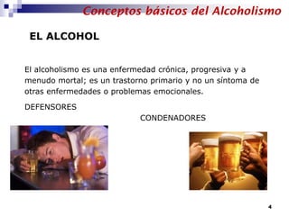 El alcoholismo es una enfermedad crónica, progresiva y a
menudo mortal; es un trastorno primario y no un síntoma de
otras enfermedades o problemas emocionales.
DEFENSORES
CONDENADORES
EL ALCOHOL
Conceptos básicos del Alcoholismo
4
 