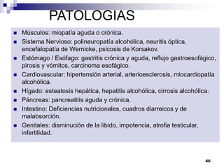 PATOLOGIAS
 Músculos: miopatía aguda o crónica.
 Sistema Nervioso: polineuropatía alcohólica, neuritis óptica,
encefalopatía de Wernicke, psicosis de Korsakov.
 Estómago / Esófago: gastritis crónica y aguda, reflujo gastroesofágico,
pirosis y vómitos, carcinoma esofágico.
 Cardiovascular: hipertensión arterial, arterioesclerosis, miocardiopatía
alcohólica.
 Hígado: esteatosis hepática, hepatitis alcohólica, cirrosis alcohólica.
 Páncreas: pancreatitis aguda y crónica.
 Intestino: Deficiencias nutricionales, cuadros diarreicos y de
malabsorción.
 Genitales: disminución de la libido, impotencia, atrofia testicular,
infertilidad.
46
 