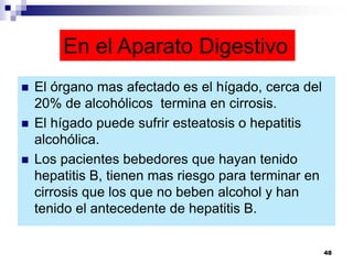 En el Aparato Digestivo
 El órgano mas afectado es el hígado, cerca del
20% de alcohólicos termina en cirrosis.
 El hígado puede sufrir esteatosis o hepatitis
alcohólica.
 Los pacientes bebedores que hayan tenido
hepatitis B, tienen mas riesgo para terminar en
cirrosis que los que no beben alcohol y han
tenido el antecedente de hepatitis B.
48
 