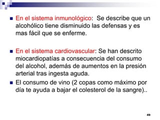  En el sistema inmunológico: Se describe que un
alcohólico tiene disminuido las defensas y es
mas fácil que se enferme.
 En el sistema cardiovascular: Se han descrito
miocardiopatías a consecuencia del consumo
del alcohol, además de aumentos en la presión
arterial tras ingesta aguda.
 El consumo de vino (2 copas como máximo por
día te ayuda a bajar el colesterol de la sangre)..
49
 