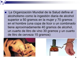 La Organización Mundial de la Salud define el
alcoholismo como la ingestión diaria de alcohol
superior a 50 gramos en la mujer y 70 gramos
en el hombre (una copa de licor o un combinado
tiene aproximadamente 40 gramos de alcohol,
un cuarto de litro de vino 30 gramos y un cuarto
de litro de cerveza 15 gramos)
5
 