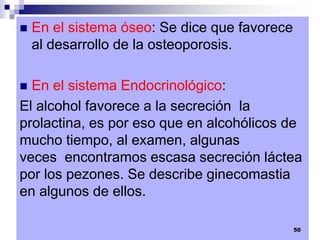  En el sistema óseo: Se dice que favorece
al desarrollo de la osteoporosis.
 En el sistema Endocrinológico:
El alcohol favorece a la secreción la
prolactina, es por eso que en alcohólicos de
mucho tiempo, al examen, algunas
veces encontramos escasa secreción láctea
por los pezones. Se describe ginecomastia
en algunos de ellos.
50
 