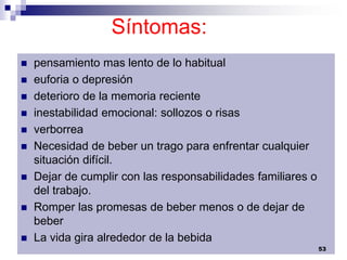 Síntomas:
 pensamiento mas lento de lo habitual
 euforia o depresión
 deterioro de la memoria reciente
 inestabilidad emocional: sollozos o risas
 verborrea
 Necesidad de beber un trago para enfrentar cualquier
situación difícil.
 Dejar de cumplir con las responsabilidades familiares o
del trabajo.
 Romper las promesas de beber menos o de dejar de
beber
 La vida gira alrededor de la bebida
53
 