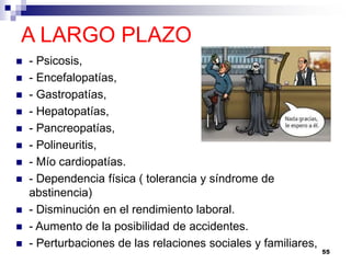 A LARGO PLAZO
 - Psicosis,
 - Encefalopatías,
 - Gastropatías,
 - Hepatopatías,
 - Pancreopatías,
 - Polineuritis,
 - Mío cardiopatías.
 - Dependencia física ( tolerancia y síndrome de
abstinencia)
 - Disminución en el rendimiento laboral.
 - Aumento de la posibilidad de accidentes.
 - Perturbaciones de las relaciones sociales y familiares,
55
 