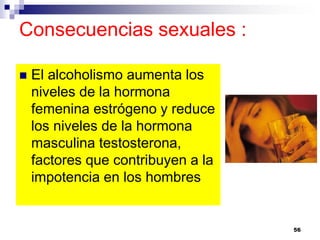 Consecuencias sexuales :
 El alcoholismo aumenta los
niveles de la hormona
femenina estrógeno y reduce
los niveles de la hormona
masculina testosterona,
factores que contribuyen a la
impotencia en los hombres
56
 