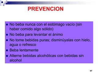 PREVENCION
 No beba nunca con el estómago vacío (sin
haber comido algo sólido)
 No beba para levantar el ánimo
 No tome bebidas puras; disminúyalas con hielo,
agua o refresco
 Beba lentamente
 Alterne bebidas alcohólicas con bebidas sin
alcohol
57
 