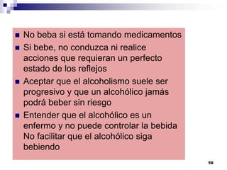  No beba si está tomando medicamentos
 Si bebe, no conduzca ni realice
acciones que requieran un perfecto
estado de los reflejos
 Aceptar que el alcoholismo suele ser
progresivo y que un alcohólico jamás
podrá beber sin riesgo
 Entender que el alcohólico es un
enfermo y no puede controlar la bebida
No facilitar que el alcohólico siga
bebiendo
58
 