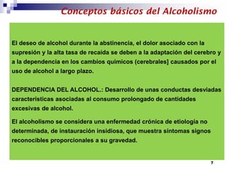 El deseo de alcohol durante la abstinencia, el dolor asociado con la
supresión y la alta tasa de recaída se deben a la adaptación del cerebro y
a la dependencia en los cambios químicos (cerebrales] causados por el
uso de alcohol a largo plazo.
DEPENDENCIA DEL ALCOHOL.: Desarrollo de unas conductas desviadas
características asociadas al consumo prolongado de cantidades
excesivas de alcohol.
El alcoholismo se considera una enfermedad crónica de etiología no
determinada, de instauración insidiosa, que muestra síntomas signos
reconocibles proporcionales a su gravedad.
Conceptos básicos del Alcoholismo
7
 
